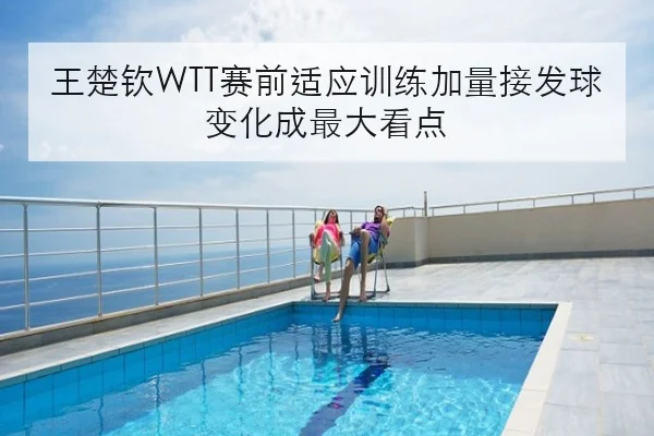 王楚钦WTT赛前适应训练加量接发球变化成最大看点